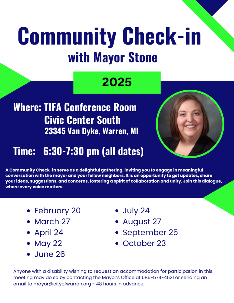 Community Check-in with Mayor Stone
2025
Where: TIFA Conference Room
Civic Center South
23345 Van Dyke, Warren, MI
Time: 6:30-7:30 pm (all dates)
A Community Check-in serve as a delightful gathering, inviting you to engage in meaningful conversation with the mayor and your fellow neighbors. It is an opportunity to get updates, share your ideas, suggestions, and concerns, fostering a spirit of collaboration and unity. Join this dialogue, where every voice matters.
February 20
March 27
April 24
May 22
June 26
July 24
August 27
September 25
October 23

Anyone with a disability wishing to request an accommodation for participation in this meeting may do so by contacting the Mayor's Office at 586-574-4521 or sending an email to mayor@cityofwarren.org - 48 hours in advance.