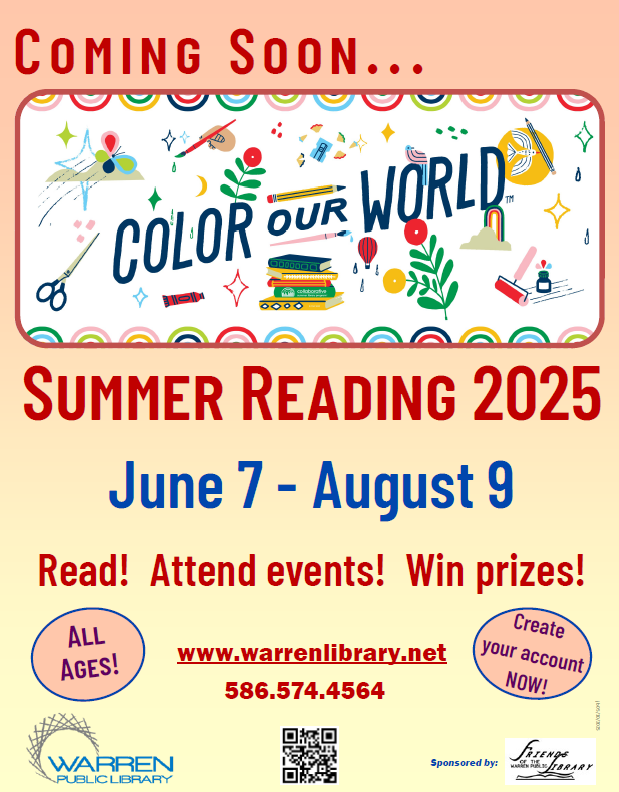 Coming  Soon . . .
Color Our World!
Summer Reading 2025
June 7 - August 9
Read! Attend events! Win prizes!
All Ages!
Create your account NOW!
www.warrenlibrary.net
586.574.4564
The Warren Public Library
sponsored by the Friends of the Warren Public Library