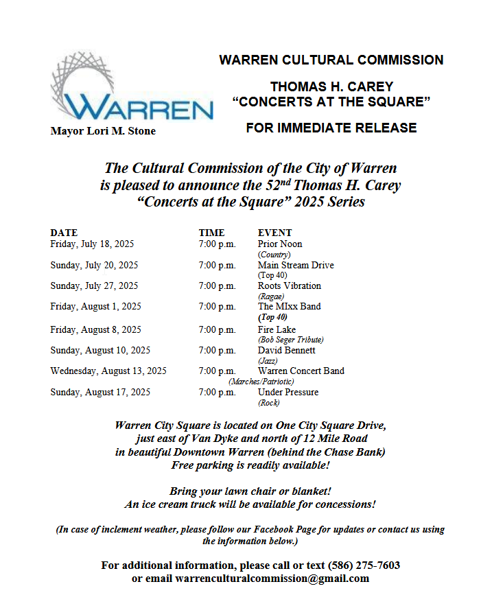 The Cultural Commission of the City of Warren is pleased to announce the 52nd Thomas H. Carey “Concerts at the Square” 2025 Series

DATE TIME EVENT
Friday, July 18, 2025 7:00 p.m. Prior Noon
(Country)
Sunday, July 20, 2025 7:00 p.m. Main Stream Drive
(Top 40)
Sunday, July 27, 2025 7:00 p.m. Roots Vibration
(Ragae)
Friday, August 1, 2025 7:00 p.m. The MIxx Band
(Top 40)
Friday, August 8, 2025 7:00 p.m. Fire Lake
(Bob Seger Tribute)
Sunday, August 10, 2025 7:00 p.m. David Bennett
(Jazz)
Wednesday, August 13, 2025 7:00 p.m. Warren Concert Band
(Marches/Patriotic)
Sunday, August 17, 2025 7:00 p.m. Under Pressure
(Rock)

Warren City Square is located on One City Square Drive, just east of Van Dyke and north of 12 Mile Road in beautiful Downtown Warren (behind the Chase Bank)
Free parking is readily available!
Bring your lawn chair or blanket!
An ice cream truck will be available for concessions!
(In case of inclement weather, please follow our Facebook Page for updates or contact us using the information below.)
For additional information, please call or text (586) 275-7603
or email warrenculturalcommission@gmail.com