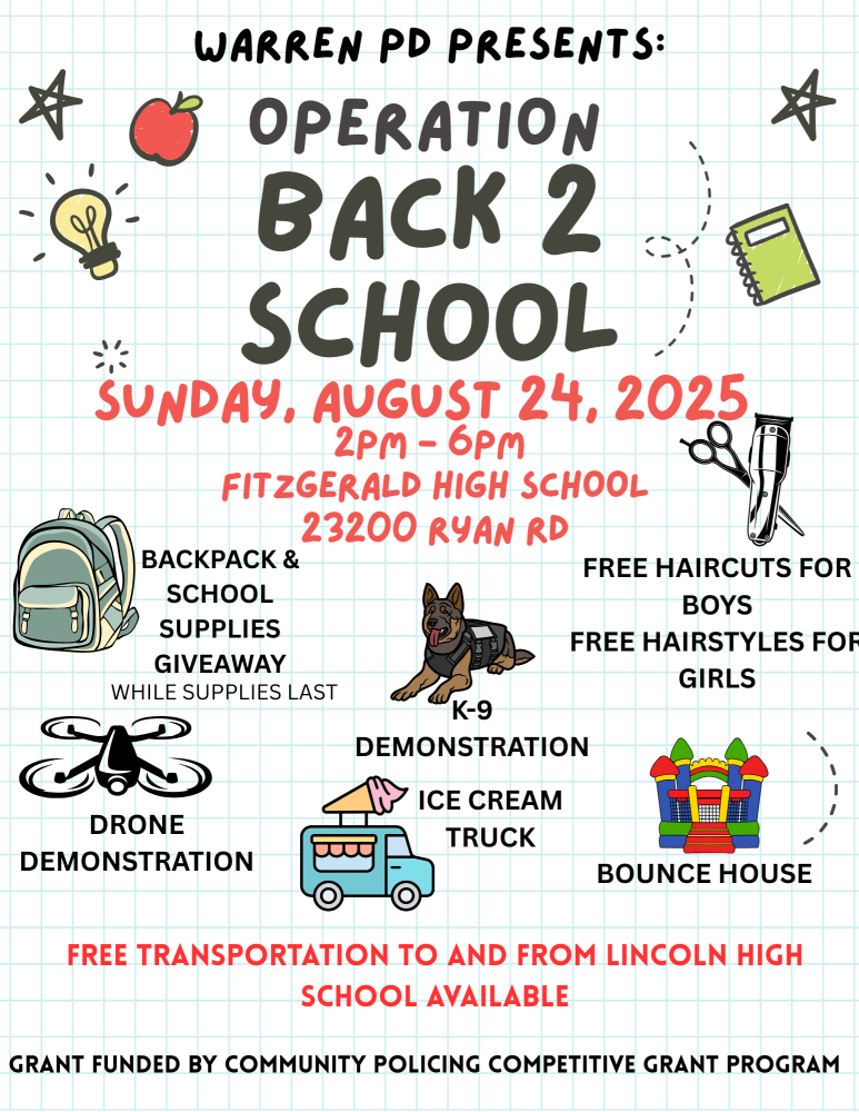 WARREN PD PRESENTS: OPERATION BACK 2 SCHOOL
SUNDAY, AUGUST 24, 2025 2PM-6PM
FITZGERALD HIGH SCHOOL 23200 RYAN RD

BACKPACK AND SCHOOL SUPPLIES GIVEAWAY WHILE SUPPLIES LAST

FREE HAIRCUTS FOR BOYS
FREE HAIRSTYLES FOR GIRLS 

K-9
DRONE DEMONSTRATION
ICE CREAM TRUCK
BOUNCE HOUSE
FREE TRANSPORTATION TO AND FROM LINCOLN HIGH SCHOOL AVAILABLE
GRANT FUNDED BY COMMUNITY POLICING COMPETITIVE GRANT PROGRAM